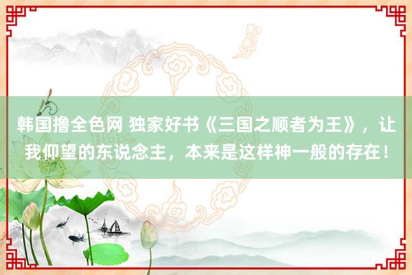 韩国撸全色网 独家好书《三国之顺者为王》，让我仰望的东说念主，本来是这样神一般的存在！