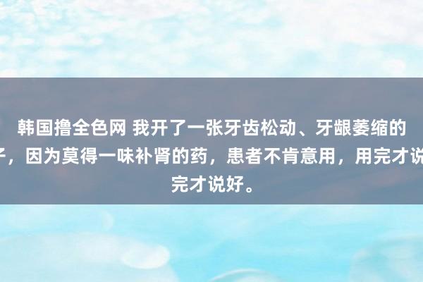 韩国撸全色网 我开了一张牙齿松动、牙龈萎缩的方子，因为莫得一味补肾的药，患者不肯意用，用完才说好。