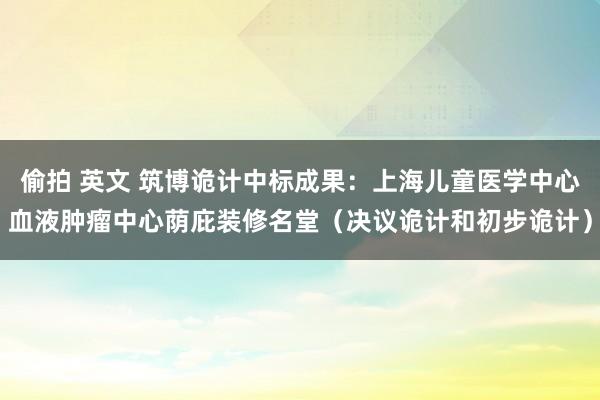 偷拍 英文 筑博诡计中标成果：上海儿童医学中心血液肿瘤中心荫庇装修名堂（决议诡计和初步诡计）