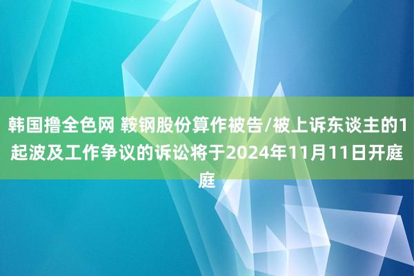 韩国撸全色网 鞍钢股份算作被告/被上诉东谈主的1起波及工作争议的诉讼将于2024年11月11日开庭