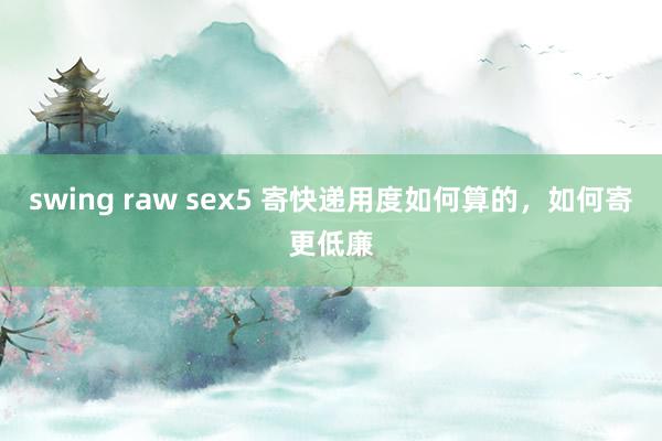 swing raw sex5 寄快递用度如何算的，如何寄更低廉