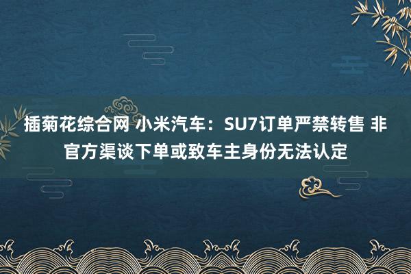 插菊花综合网 小米汽车：SU7订单严禁转售 非官方渠谈下单或致车主身份无法认定