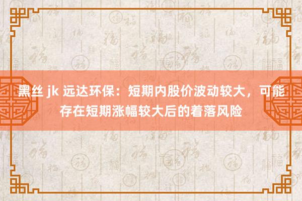 黑丝 jk 远达环保：短期内股价波动较大，可能存在短期涨幅较大后的着落风险