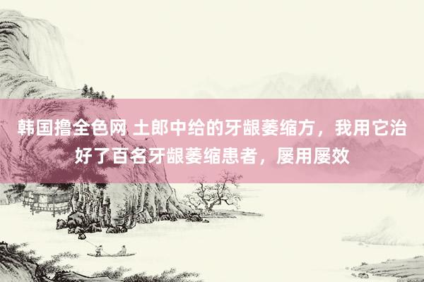 韩国撸全色网 土郎中给的牙龈萎缩方，我用它治好了百名牙龈萎缩患者，屡用屡效