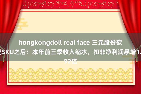 hongkongdoll real face 三元股份砍掉2成SKU之后：本年前三季收入缩水，扣非净利润暴增1.92倍