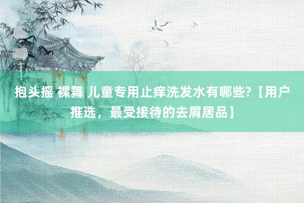 抱头摇 裸舞 儿童专用止痒洗发水有哪些?【用户推选，最受接待的去屑居品】