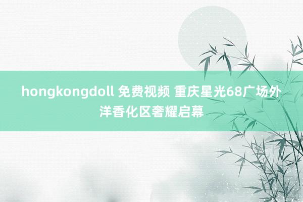 hongkongdoll 免费视频 重庆星光68广场外洋香化区奢耀启幕