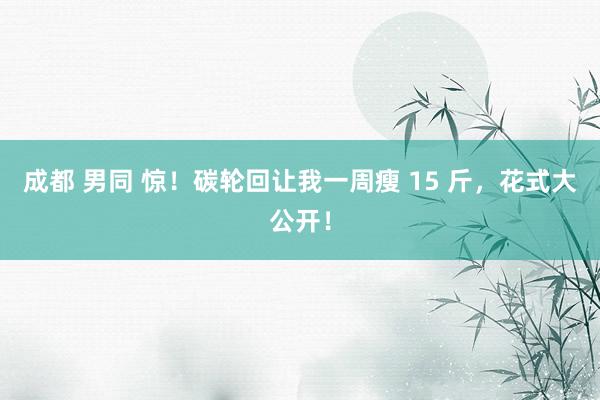 成都 男同 惊！碳轮回让我一周瘦 15 斤，花式大公开！