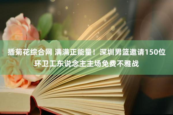 插菊花综合网 满满正能量！深圳男篮邀请150位环卫工东说念主主场免费不雅战