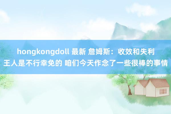 hongkongdoll 最新 詹姆斯：收效和失利王人是不行幸免的 咱们今天作念了一些很棒的事情