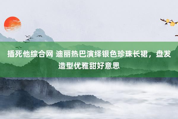 插死他综合网 迪丽热巴演绎银色珍珠长裙，盘发造型优雅甜好意思