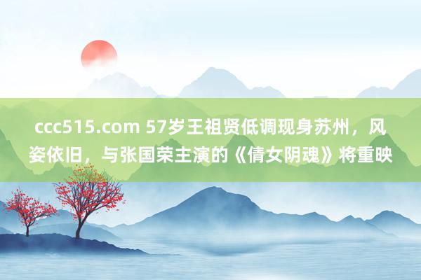 ccc515.com 57岁王祖贤低调现身苏州，风姿依旧，与张国荣主演的《倩女阴魂》将重映