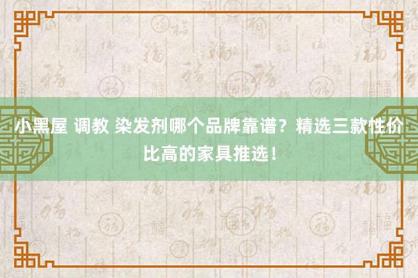 小黑屋 调教 染发剂哪个品牌靠谱？精选三款性价比高的家具推选！