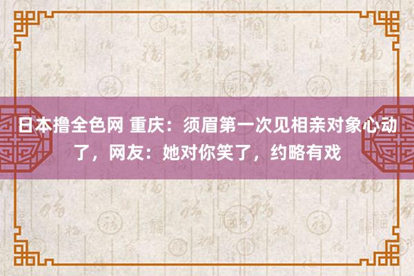 日本撸全色网 重庆：须眉第一次见相亲对象心动了，网友：她对你笑了，约略有戏