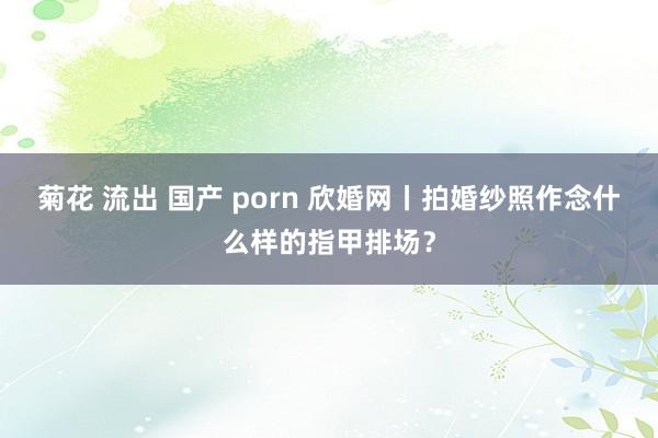 菊花 流出 国产 porn 欣婚网丨拍婚纱照作念什么样的指甲排场？