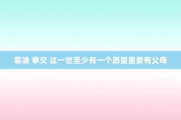 霸凌 拳交 这一世至少有一个愿望里要有父母