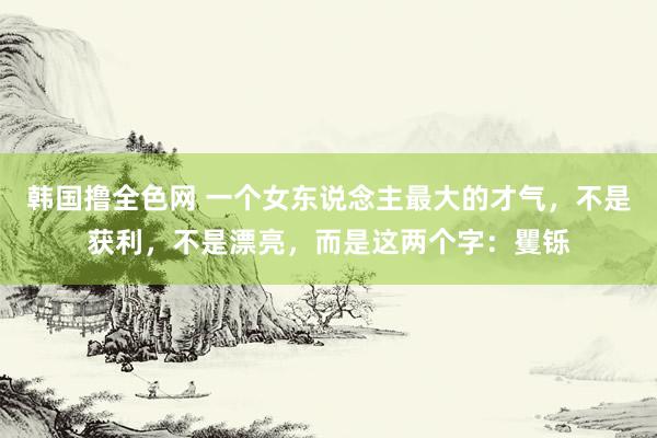 韩国撸全色网 一个女东说念主最大的才气，不是获利，不是漂亮，而是这两个字：矍铄