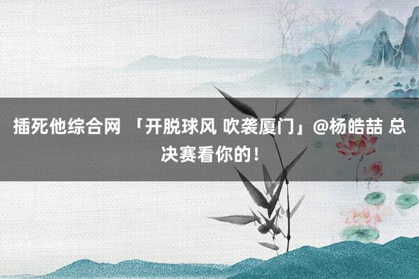 插死他综合网 「开脱球风 吹袭厦门」@杨皓喆 总决赛看你的！