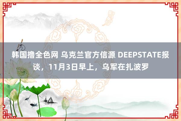 韩国撸全色网 乌克兰官方信源 DEEPSTATE报谈，11月3日早上，乌军在扎波罗