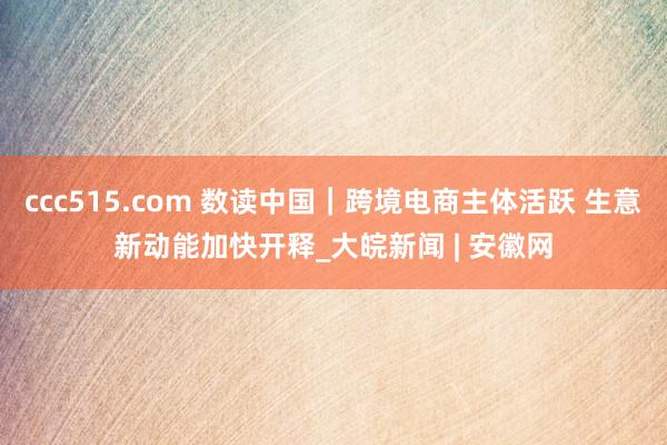 ccc515.com 数读中国｜跨境电商主体活跃 生意新动能加快开释_大皖新闻 | 安徽网