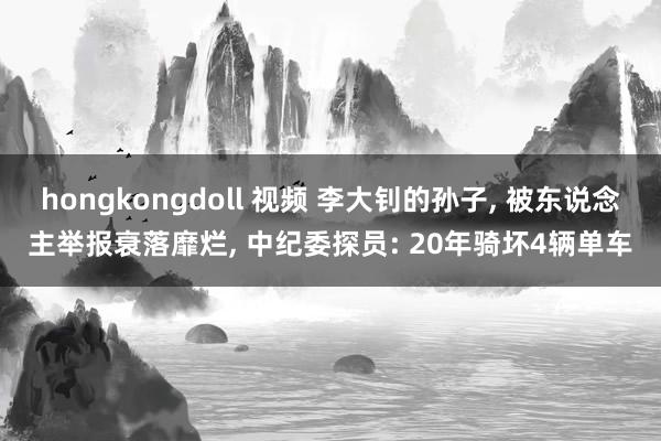 hongkongdoll 视频 李大钊的孙子， 被东说念主举报衰落靡烂， 中纪委探员: 20年骑坏4辆单车