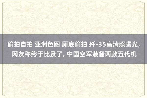 偷拍自拍 亚洲色图 厕底偷拍 歼-35高清照曝光， 网友称终于比及了， 中国空军装备两款五代机