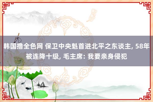 韩国撸全色网 保卫中央魁首进北平之东谈主， 58年被连降十级， 毛主席: 我要亲身侵犯