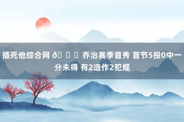插死他综合网 😕乔治赛季首秀 首节5投0中一分未得 有2造作2犯规