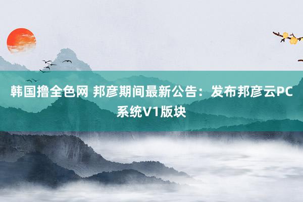 韩国撸全色网 邦彦期间最新公告：发布邦彦云PC系统V1版块