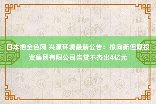 日本撸全色网 兴源环境最新公告：拟向新但愿投资集团有限公司告贷不杰出4亿元