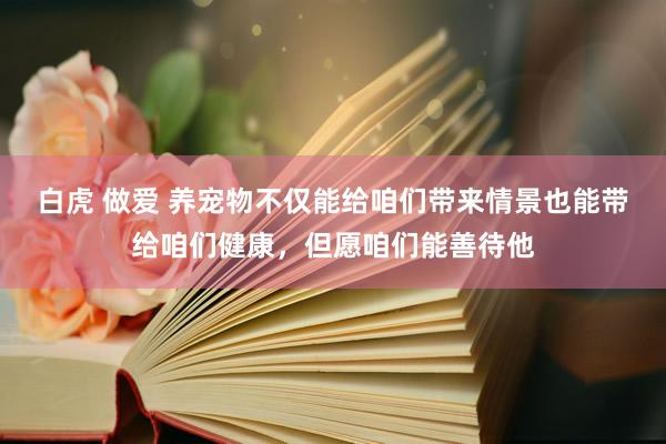 白虎 做爱 养宠物不仅能给咱们带来情景也能带给咱们健康，但愿咱们能善待他