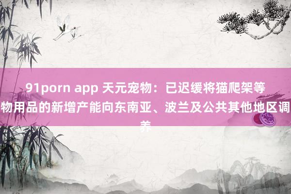 91porn app 天元宠物：已迟缓将猫爬架等宠物用品的新增产能向东南亚、波兰及公共其他地区调养