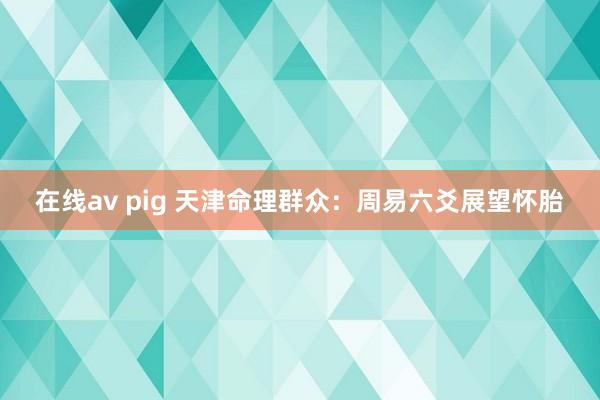 在线av pig 天津命理群众：周易六爻展望怀胎