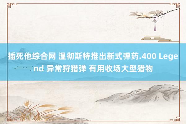 插死他综合网 温彻斯特推出新式弹药.400 Legend 异常狩猎弹 有用收场大型猎物