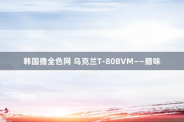 韩国撸全色网 乌克兰T-80BVM——腊味