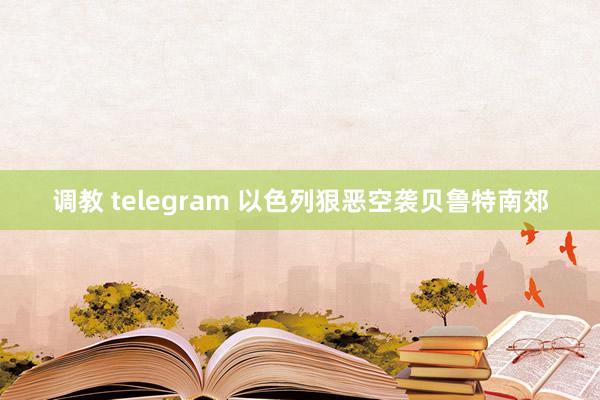 调教 telegram 以色列狠恶空袭贝鲁特南郊