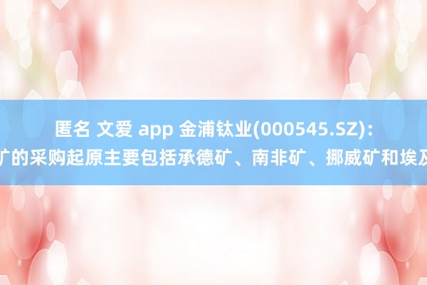 匿名 文爱 app 金浦钛业(000545.SZ)：钛矿的采购起原主要包括承德矿、南非矿、挪威矿和埃及矿