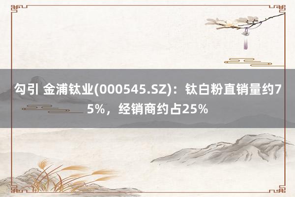 勾引 金浦钛业(000545.SZ)：钛白粉直销量约75%，经销商约占25%