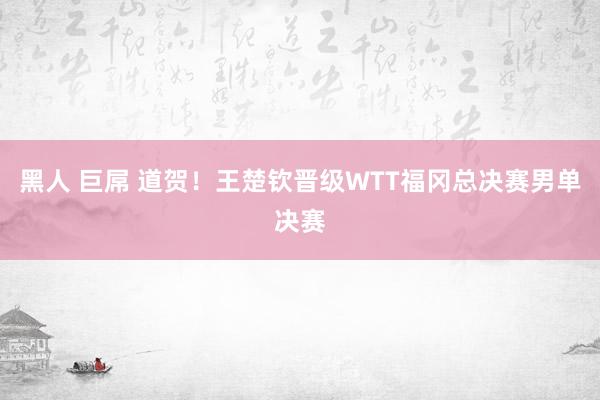 黑人 巨屌 道贺！王楚钦晋级WTT福冈总决赛男单决赛