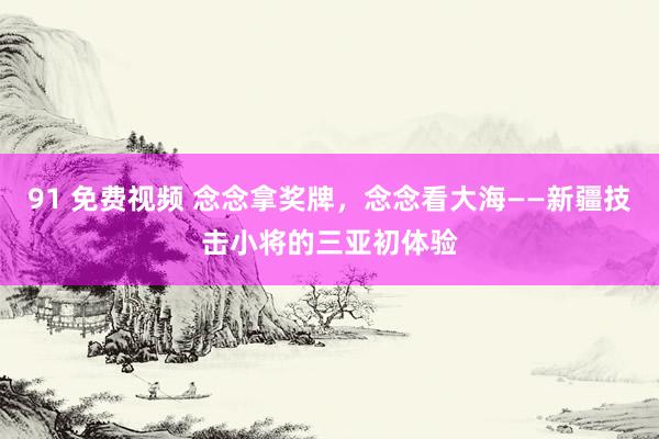 91 免费视频 念念拿奖牌，念念看大海——新疆技击小将的三亚初体验