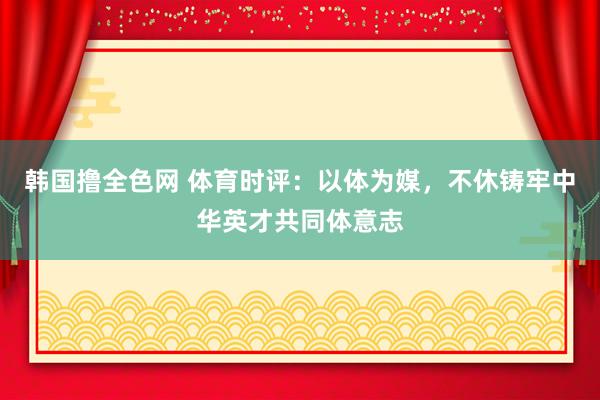 韩国撸全色网 体育时评：以体为媒，不休铸牢中华英才共同体意志