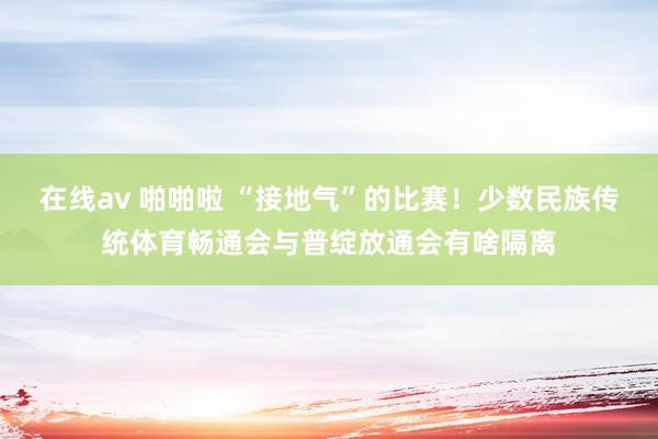 在线av 啪啪啦 “接地气”的比赛！少数民族传统体育畅通会与普绽放通会有啥隔离