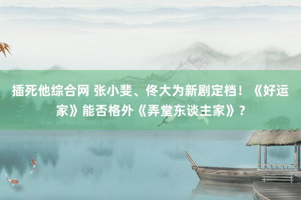 插死他综合网 张小斐、佟大为新剧定档！《好运家》能否格外《弄堂东谈主家》？