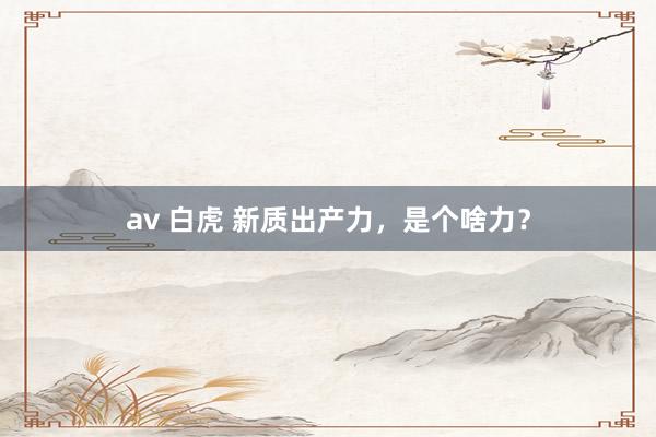 av 白虎 新质出产力，是个啥力？