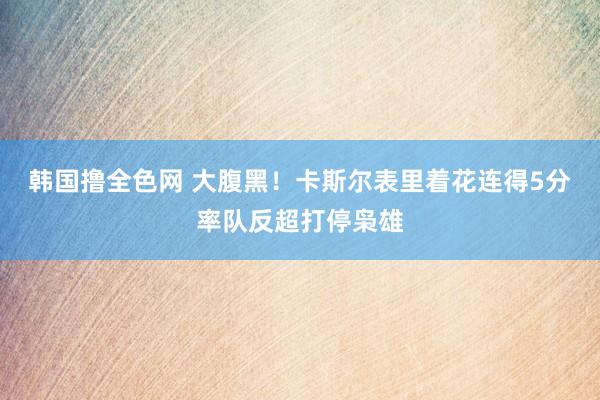 韩国撸全色网 大腹黑！卡斯尔表里着花连得5分率队反超打停枭雄