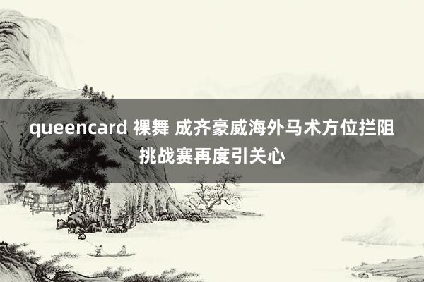 queencard 裸舞 成齐豪威海外马术方位拦阻挑战赛再度引关心