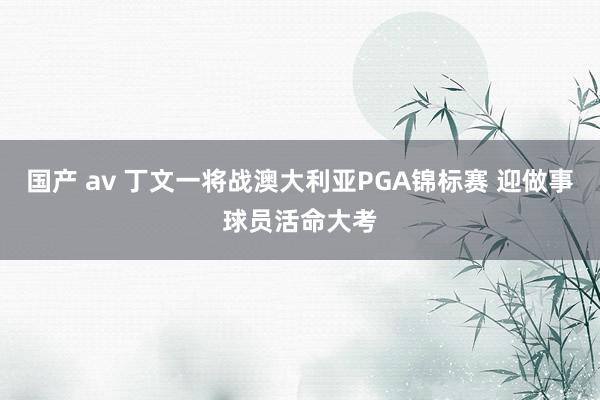 国产 av 丁文一将战澳大利亚PGA锦标赛 迎做事球员活命大考