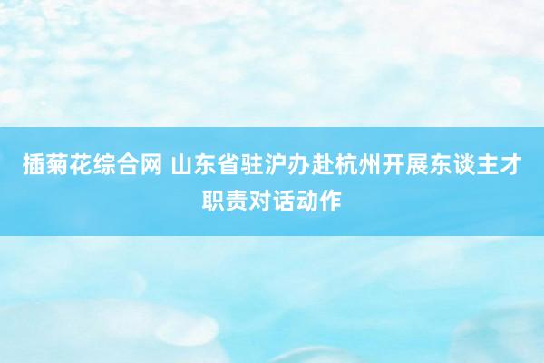 插菊花综合网 山东省驻沪办赴杭州开展东谈主才职责对话动作