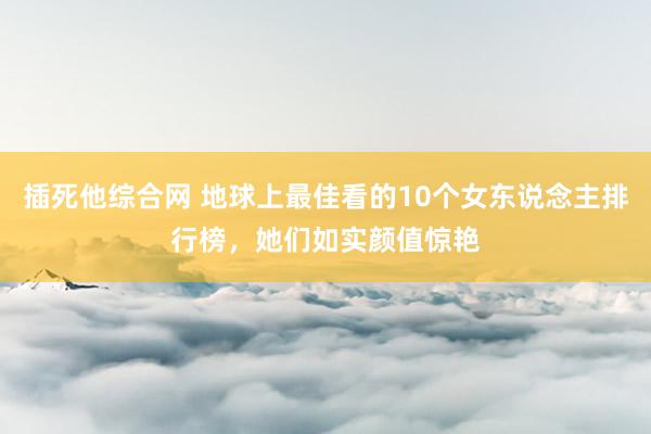 插死他综合网 地球上最佳看的10个女东说念主排行榜，她们如实颜值惊艳