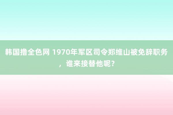 韩国撸全色网 1970年军区司令郑维山被免辞职务，谁来接替他呢？